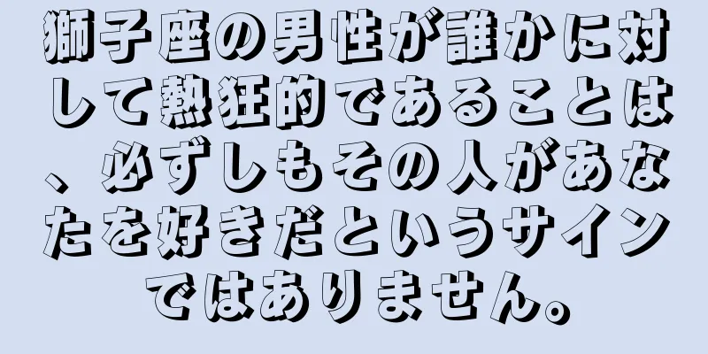 獅子座の男性が誰かに対して熱狂的であることは、必ずしもその人があなたを好きだというサインではありません。