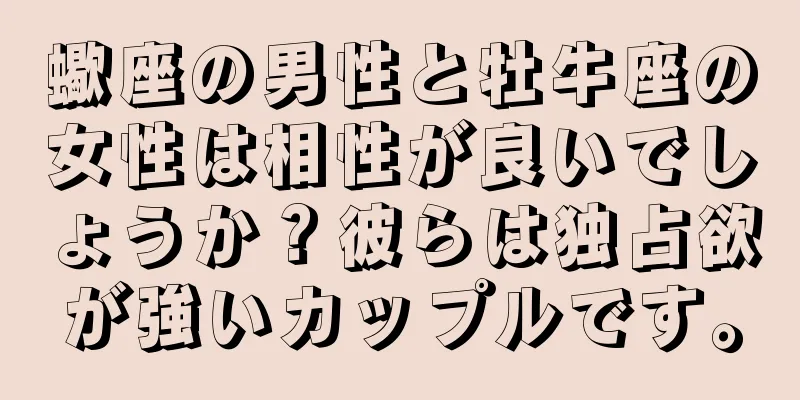 蠍座の男性と牡牛座の女性は相性が良いでしょうか？彼らは独占欲が強いカップルです。