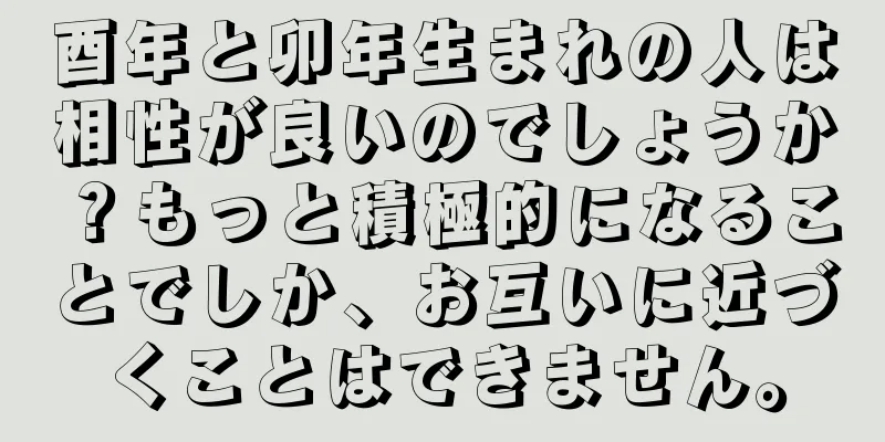 酉年と卯年生まれの人は相性が良いのでしょうか？もっと積極的になることでしか、お互いに近づくことはできません。