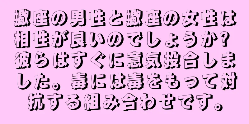 蠍座の男性と蠍座の女性は相性が良いのでしょうか? 彼らはすぐに意気投合しました。毒には毒をもって対抗する組み合わせです。