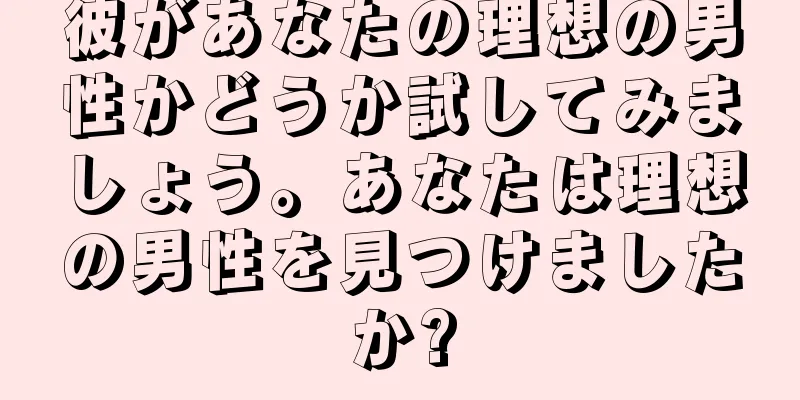 彼があなたの理想の男性かどうか試してみましょう。あなたは理想の男性を見つけましたか?
