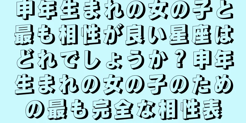 申年生まれの女の子と最も相性が良い星座はどれでしょうか？申年生まれの女の子のための最も完全な相性表