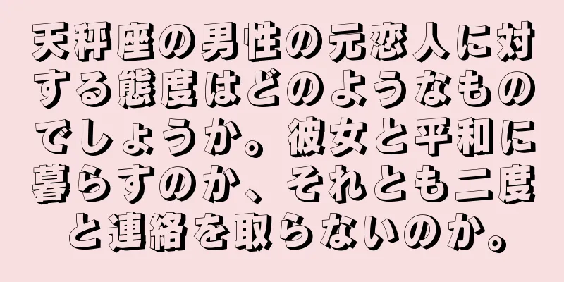 天秤座の男性の元恋人に対する態度はどのようなものでしょうか。彼女と平和に暮らすのか、それとも二度と連絡を取らないのか。