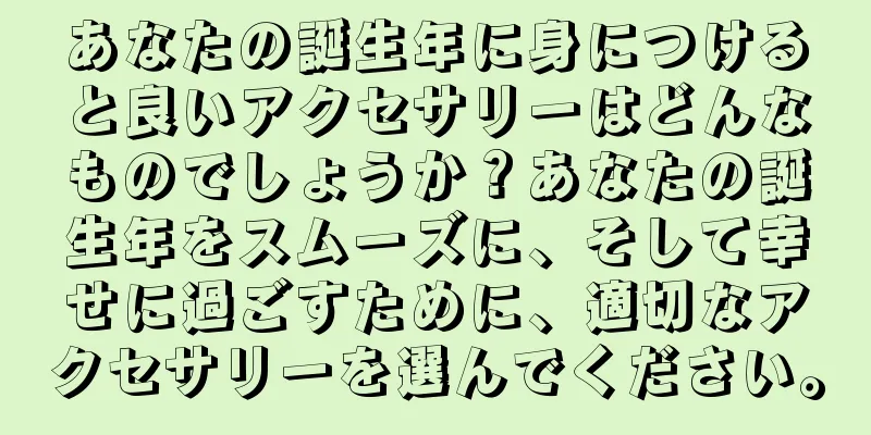 あなたの誕生年に身につけると良いアクセサリーはどんなものでしょうか？あなたの誕生年をスムーズに、そして幸せに過ごすために、適切なアクセサリーを選んでください。