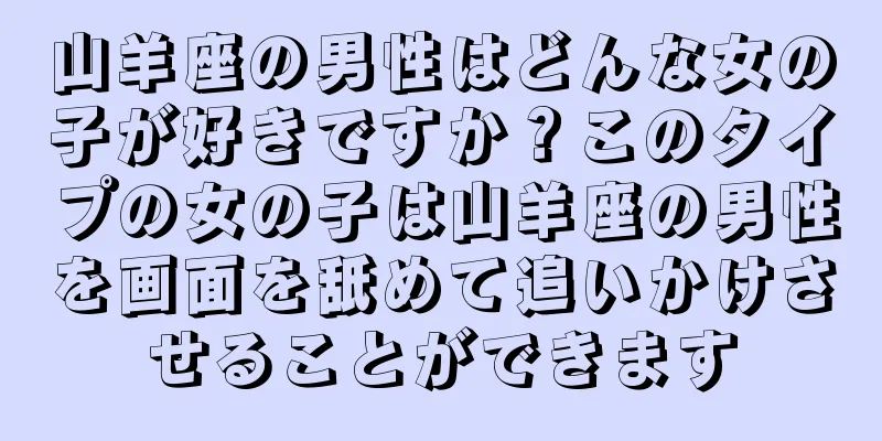 山羊座の男性はどんな女の子が好きですか？このタイプの女の子は山羊座の男性を画面を舐めて追いかけさせることができます