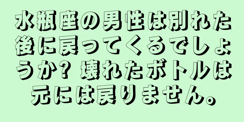 水瓶座の男性は別れた後に戻ってくるでしょうか? 壊れたボトルは元には戻りません。