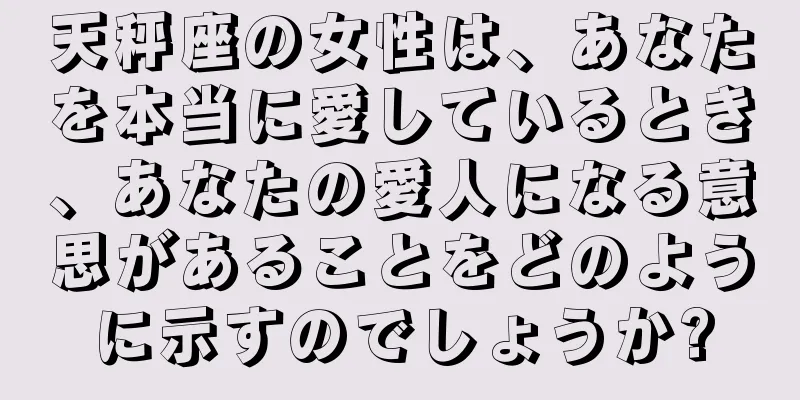 天秤座の女性は、あなたを本当に愛しているとき、あなたの愛人になる意思があることをどのように示すのでしょうか?
