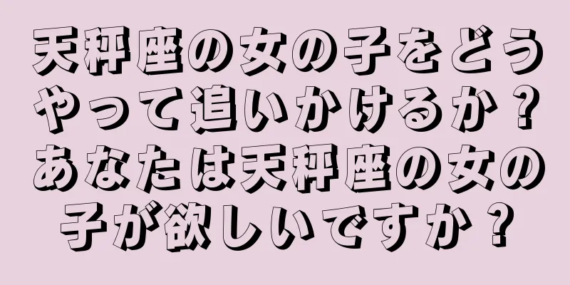 天秤座の女の子をどうやって追いかけるか？あなたは天秤座の女の子が欲しいですか？