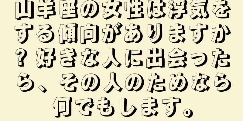 山羊座の女性は浮気をする傾向がありますか? 好きな人に出会ったら、その人のためなら何でもします。