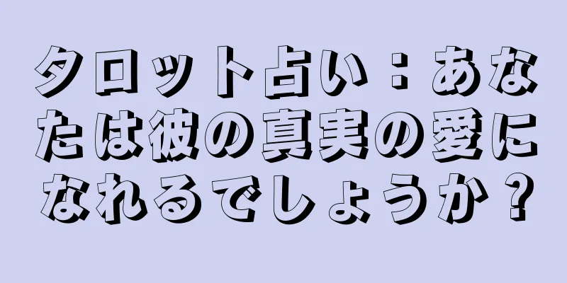 タロット占い：あなたは彼の真実の愛になれるでしょうか？