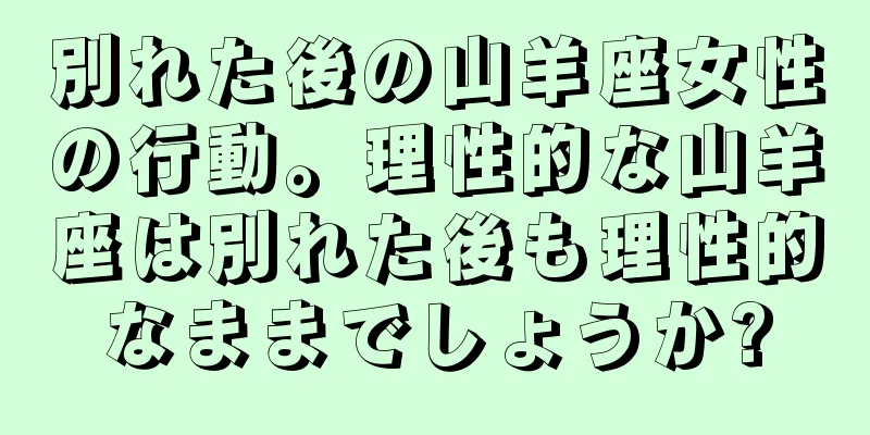 別れた後の山羊座女性の行動。理性的な山羊座は別れた後も理性的なままでしょうか?