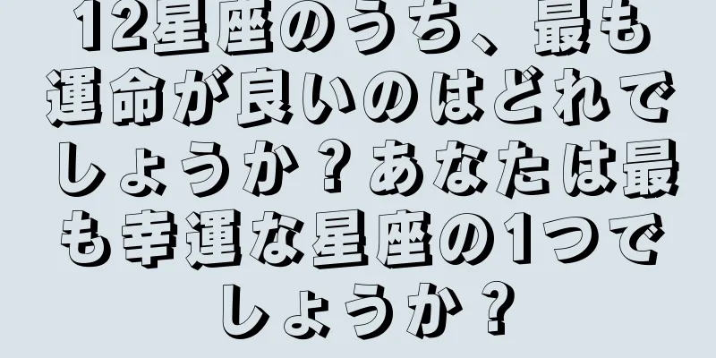 12星座のうち、最も運命が良いのはどれでしょうか？あなたは最も幸運な星座の1つでしょうか？