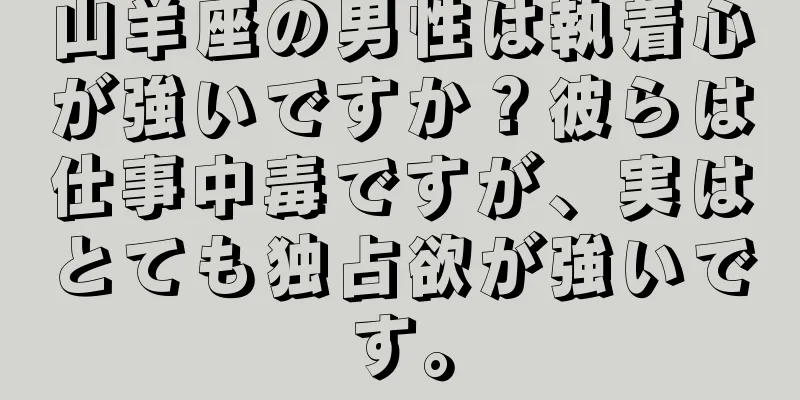 山羊座の男性は執着心が強いですか？彼らは仕事中毒ですが、実はとても独占欲が強いです。