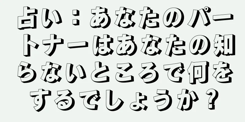 占い：あなたのパートナーはあなたの知らないところで何をするでしょうか？