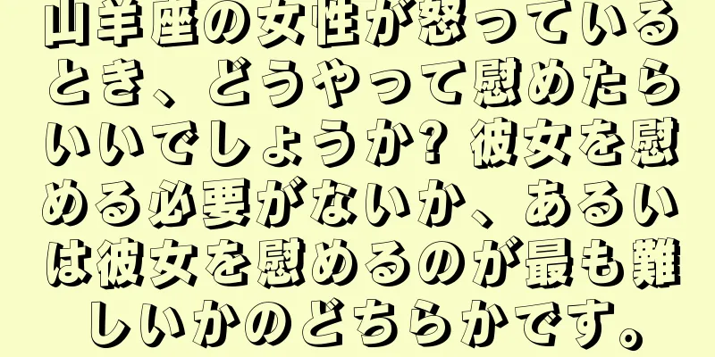 山羊座の女性が怒っているとき、どうやって慰めたらいいでしょうか? 彼女を慰める必要がないか、あるいは彼女を慰めるのが最も難しいかのどちらかです。