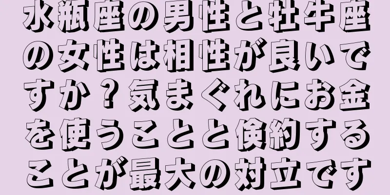 水瓶座の男性と牡牛座の女性は相性が良いですか？気まぐれにお金を使うことと倹約することが最大の対立です