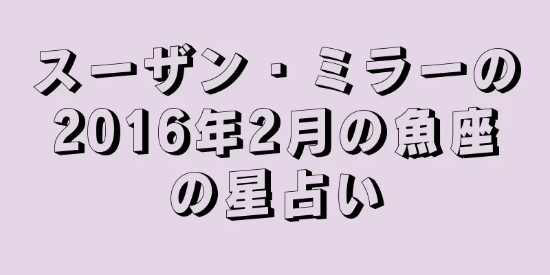 スーザン・ミラーの2016年2月の魚座の星占い