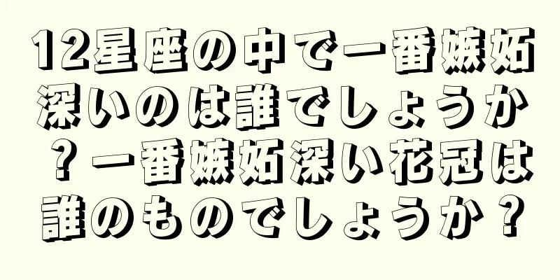 12星座の中で一番嫉妬深いのは誰でしょうか？一番嫉妬深い花冠は誰のものでしょうか？