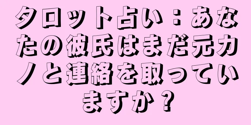 タロット占い：あなたの彼氏はまだ元カノと連絡を取っていますか？