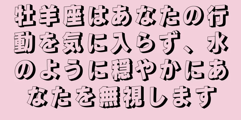 牡羊座はあなたの行動を気に入らず、水のように穏やかにあなたを無視します