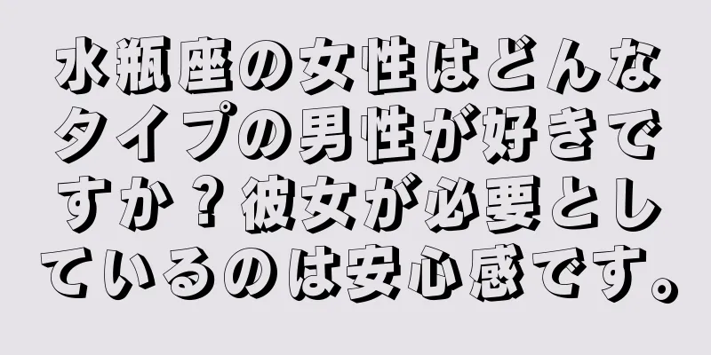 水瓶座の女性はどんなタイプの男性が好きですか？彼女が必要としているのは安心感です。