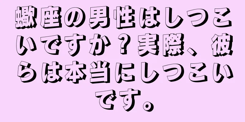 蠍座の男性はしつこいですか？実際、彼らは本当にしつこいです。