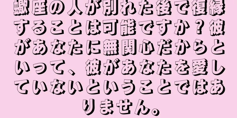 蠍座の人が別れた後で復縁することは可能ですか？彼があなたに無関心だからといって、彼があなたを愛していないということではありません。