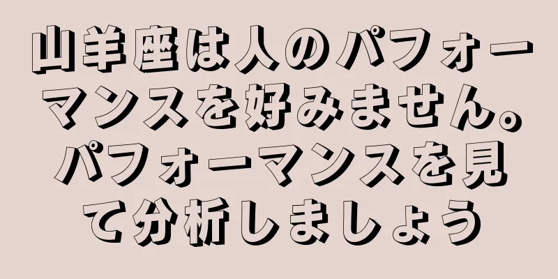 山羊座は人のパフォーマンスを好みません。パフォーマンスを見て分析しましょう