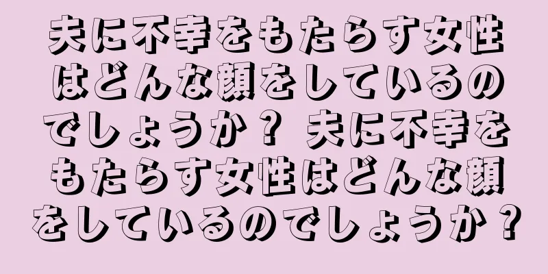 夫に不幸をもたらす女性はどんな顔をしているのでしょうか？ 夫に不幸をもたらす女性はどんな顔をしているのでしょうか？