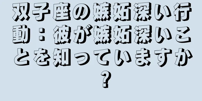双子座の嫉妬深い行動：彼が嫉妬深いことを知っていますか？