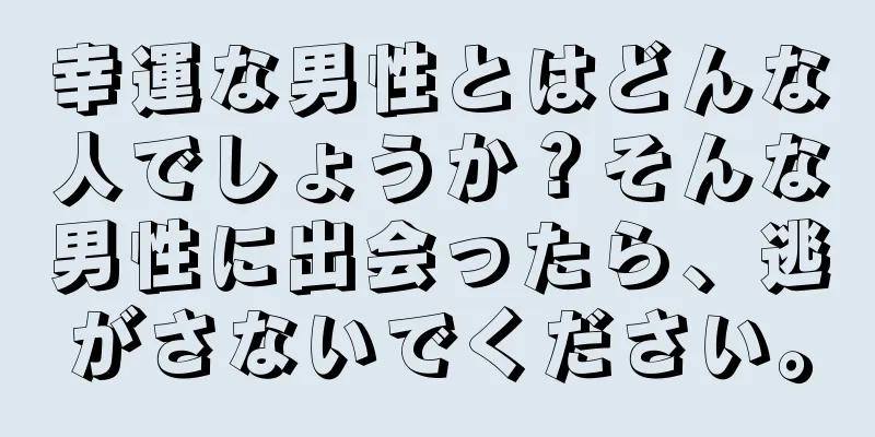 幸運な男性とはどんな人でしょうか？そんな男性に出会ったら、逃がさないでください。