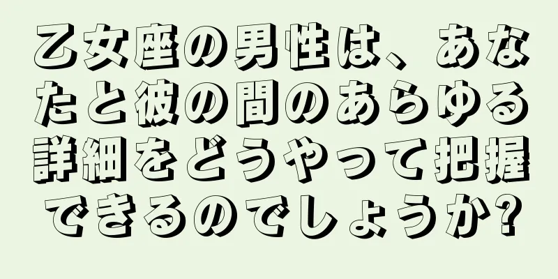 乙女座の男性は、あなたと彼の間のあらゆる詳細をどうやって把握できるのでしょうか?