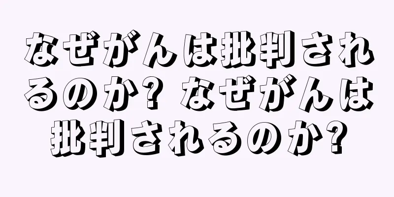 なぜがんは批判されるのか? なぜがんは批判されるのか?