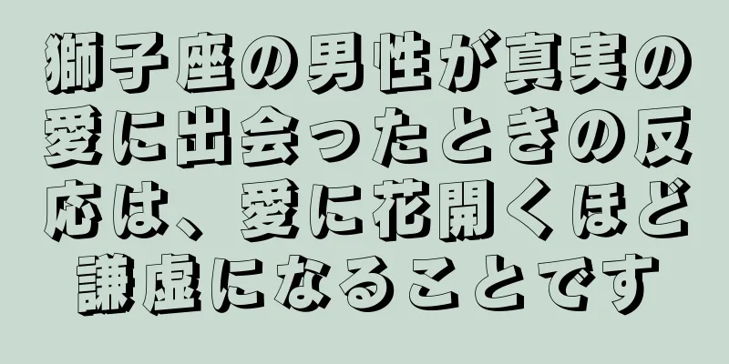 獅子座の男性が真実の愛に出会ったときの反応は、愛に花開くほど謙虚になることです