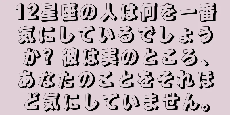 12星座の人は何を一番気にしているでしょうか? 彼は実のところ、あなたのことをそれほど気にしていません。