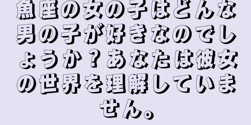 魚座の女の子はどんな男の子が好きなのでしょうか？あなたは彼女の世界を理解していません。