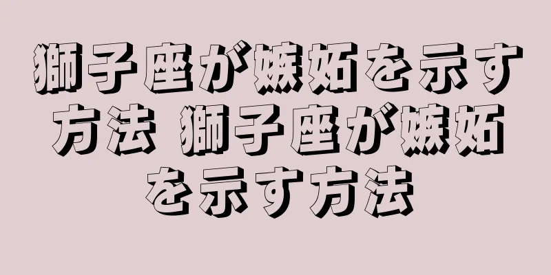 獅子座が嫉妬を示す方法 獅子座が嫉妬を示す方法