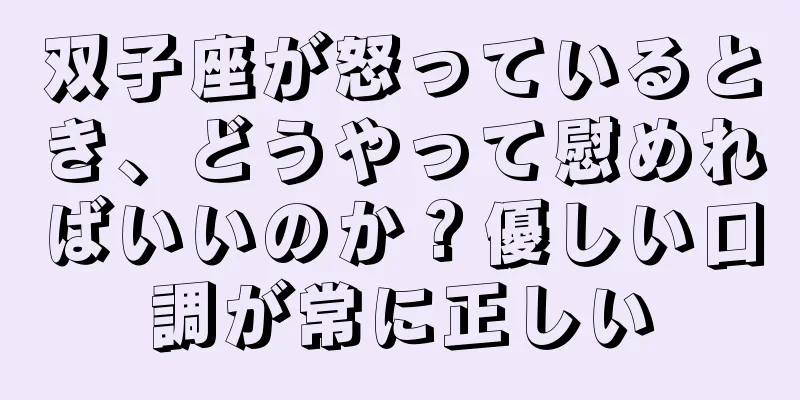 双子座が怒っているとき、どうやって慰めればいいのか？優しい口調が常に正しい