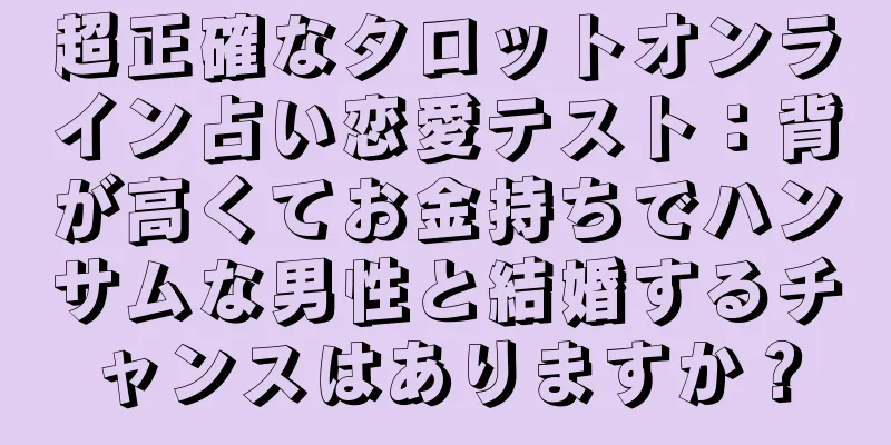 超正確なタロットオンライン占い恋愛テスト：背が高くてお金持ちでハンサムな男性と結婚するチャンスはありますか？