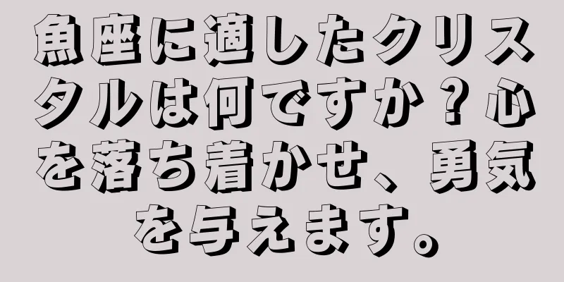 魚座に適したクリスタルは何ですか？心を落ち着かせ、勇気を与えます。