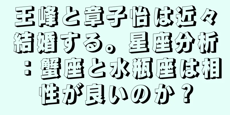 王峰と章子怡は近々結婚する。星座分析：蟹座と水瓶座は相性が良いのか？
