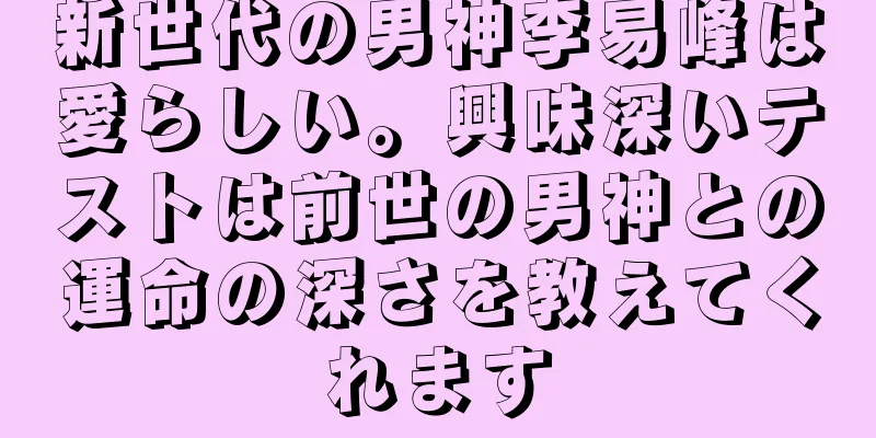 新世代の男神李易峰は愛らしい。興味深いテストは前世の男神との運命の深さを教えてくれます