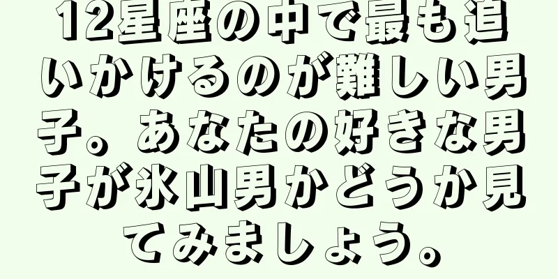 12星座の中で最も追いかけるのが難しい男子。あなたの好きな男子が氷山男かどうか見てみましょう。