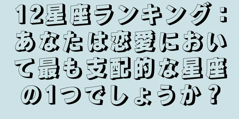 12星座ランキング：あなたは恋愛において最も支配的な星座の1つでしょうか？