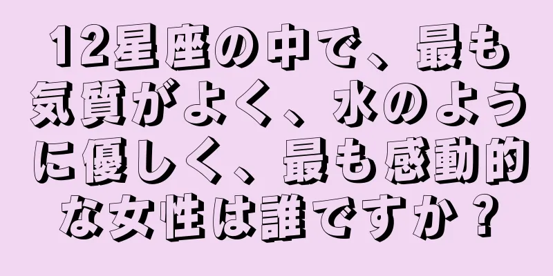 12星座の中で、最も気質がよく、水のように優しく、最も感動的な女性は誰ですか？