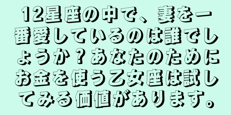12星座の中で、妻を一番愛しているのは誰でしょうか？あなたのためにお金を使う乙女座は試してみる価値があります。