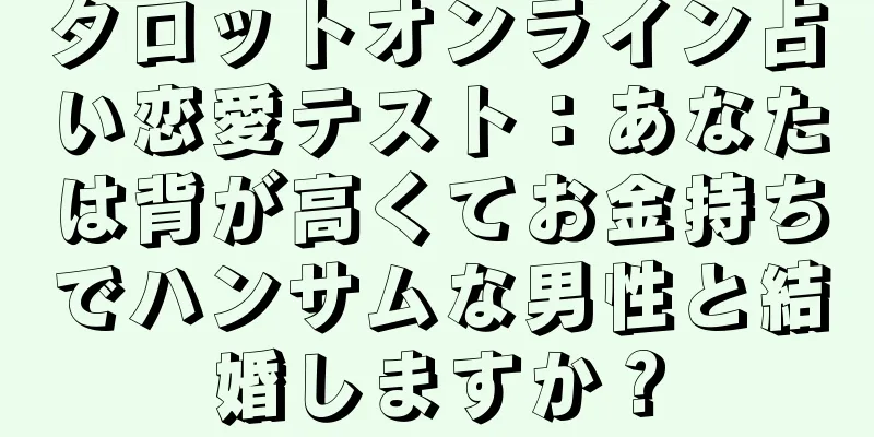 タロットオンライン占い恋愛テスト：あなたは背が高くてお金持ちでハンサムな男性と結婚しますか？