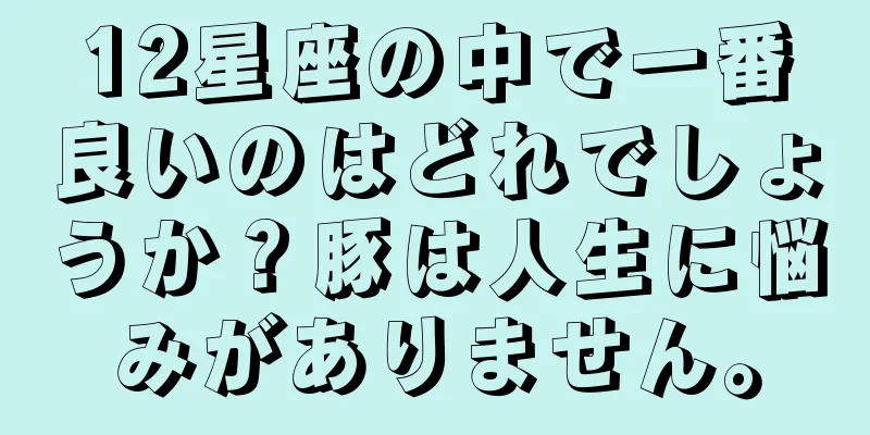 12星座の中で一番良いのはどれでしょうか？豚は人生に悩みがありません。