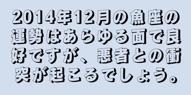 2014年12月の魚座の運勢はあらゆる面で良好ですが、悪者との衝突が起こるでしょう。