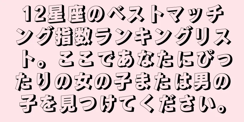 12星座のベストマッチング指数ランキングリスト。ここであなたにぴったりの女の子または男の子を見つけてください。